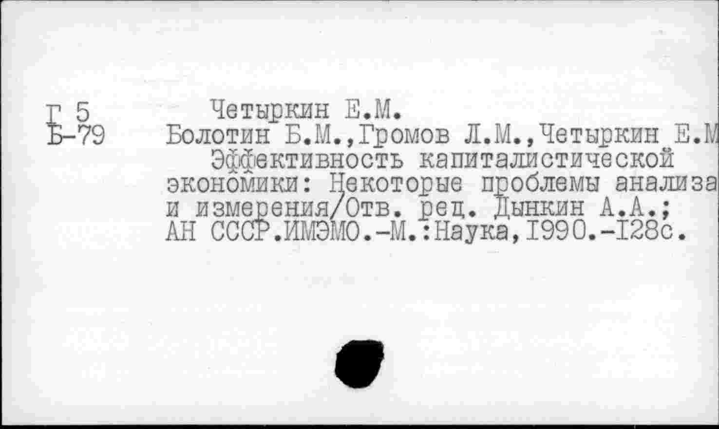 ﻿Е-79
Четыркин Е.М.
Болотин Б.М.,Громов Л.М.,Четыркин ЕЛ Эффективность капиталистической экономики: Некоторые проблемы анализа и измерения/Отв. рец. Дынкин А.А.; АН СССР.ИМЭМО.-М.:Наука,1990.-128С.